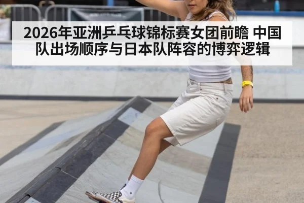 2026年亚洲乒乓球锦标赛女团前瞻 中国队出场顺序与日本队阵容的博弈逻辑